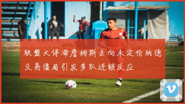 联盟大停滞詹姆斯去向未定伦纳德交易僵局引发多队连锁反应